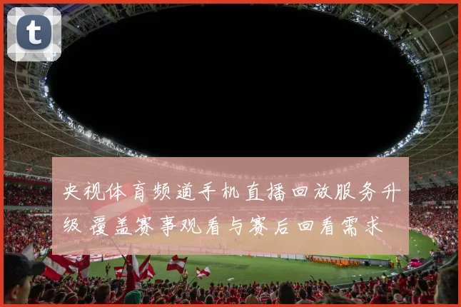 央视体育频道手机直播回放服务升级 覆盖赛事观看与赛后回看需求