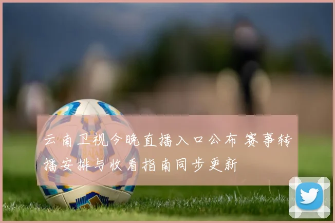 云南卫视今晚直播入口公布 赛事转播安排与收看指南同步更新