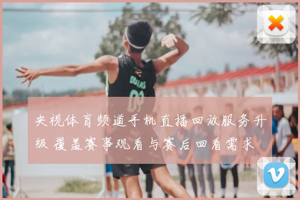 央视体育频道手机直播回放服务升级 覆盖赛事观看与赛后回看需求